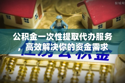 安县公积金一次性提取代办服务，高效解决你的资金需求