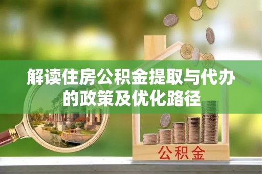 安县解读住房公积金提取与代办的政策及优化路径