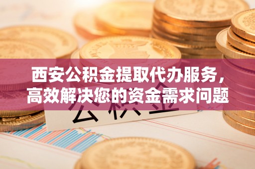安县西安公积金提取代办服务，高效解决您的资金需求问题