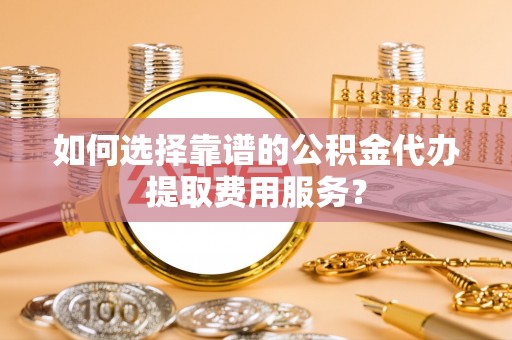 安县如何选择靠谱的公积金代办提取费用服务？