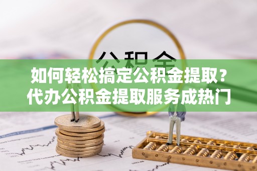 安县如何轻松搞定公积金提取？代办公积金提取服务成热门选择