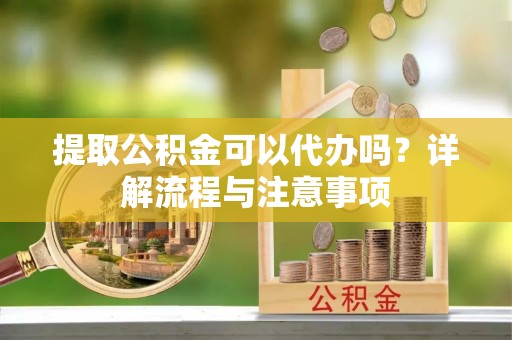 安县提取公积金可以代办吗？详解流程与注意事项
