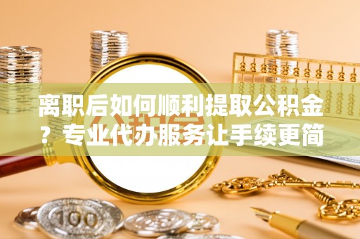 安县离职后如何顺利提取公积金？专业代办服务让手续更简单