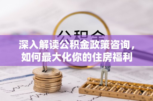 安县深入解读公积金政策咨询，如何最大化你的住房福利