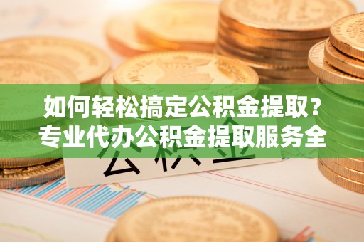 安县如何轻松搞定公积金提取？专业代办公积金提取服务全解析