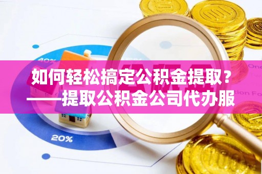 安县如何轻松搞定公积金提取？——提取公积金公司代办服务全解析
